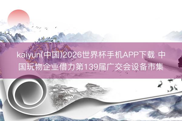 kaiyun(中国)2026世界杯手机APP下载 中国玩物企业借力第139届广交会设备市集
