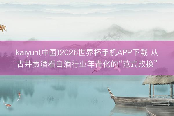 kaiyun(中国)2026世界杯手机APP下载 从古井贡酒看白酒行业年青化的“范式改换”