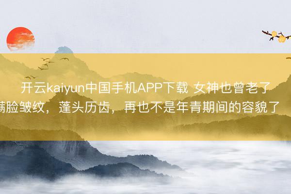 开云kaiyun中国手机APP下载 女神也曾老了，满脸皱纹，蓬头历齿，再也不是年青期间的容貌了 ​​​