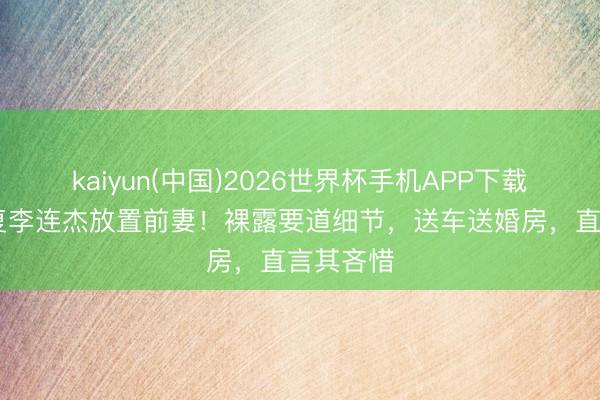 kaiyun(中国)2026世界杯手机APP下载 向太回复李连杰放置前妻！裸露要道细节，送车送婚房，直言其吝惜