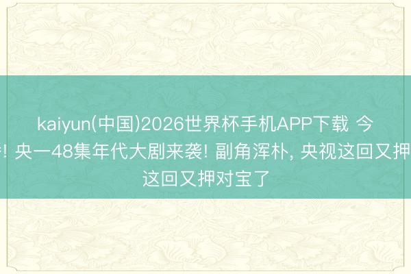 kaiyun(中国)2026世界杯手机APP下载 今晚开播! 央一48集年代大剧来袭! 副角浑朴， 央视这回又押对宝了