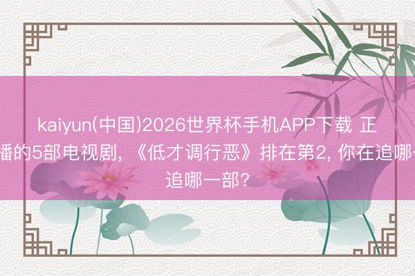 kaiyun(中国)2026世界杯手机APP下载 正在热播的5部电视剧， 《低才调行恶》排在第2， 你在追哪一部?
