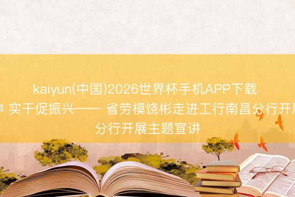 kaiyun(中国)2026世界杯手机APP下载 劳模传精神 实干促振兴—— 省劳模饶彬走进工行南昌分行开展主题宣讲