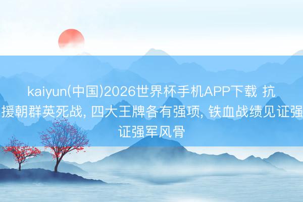kaiyun(中国)2026世界杯手机APP下载 抗好意思援朝群英死战， 四大王牌各有强项， 铁血战绩见证强军风骨