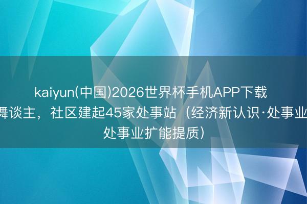 kaiyun(中国)2026世界杯手机APP下载 引入合鼓舞谈主,社区建起45家处事站(经济新认识·处事业扩能提质)