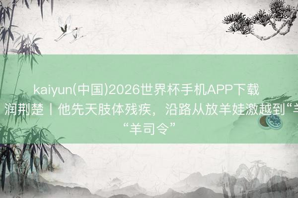 kaiyun(中国)2026世界杯手机APP下载 好家风 润荆楚丨他先天肢体残疾，沿路从放羊娃激越到“羊司令”