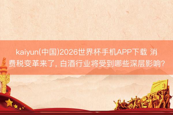 kaiyun(中国)2026世界杯手机APP下载 消费税变革来了, 白酒行业将受到哪些深层影响?