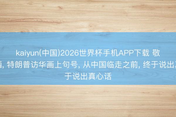 kaiyun(中国)2026世界杯手机APP下载 敬收场酒， 特朗普访华画上句号， 从中国临走之前， 终于说出真心话