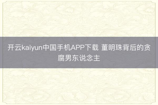 开云kaiyun中国手机APP下载 董明珠背后的贪腐男东说念主