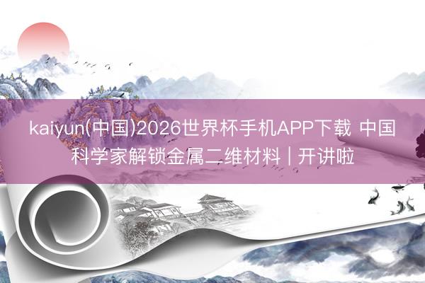 kaiyun(中国)2026世界杯手机APP下载 中国科学家解锁金属二维材料 | 开讲啦