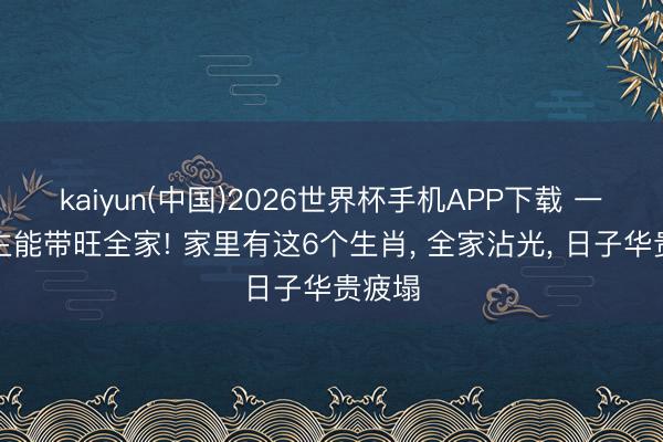 kaiyun(中国)2026世界杯手机APP下载 一东谈主能带旺全家! 家里有这6个生肖, 全家沾光, 日子华贵疲塌