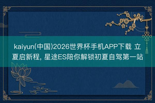 kaiyun(中国)2026世界杯手机APP下载 立夏启新程, 星途ES陪你解锁初夏自驾第一站