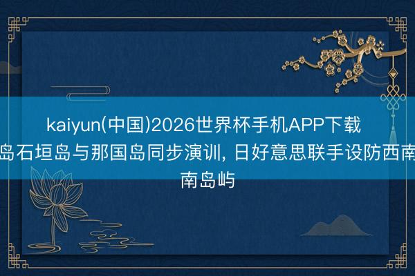 kaiyun(中国)2026世界杯手机APP下载 宫古岛石垣岛与那国岛同步演训， 日好意思联手设防西南岛屿