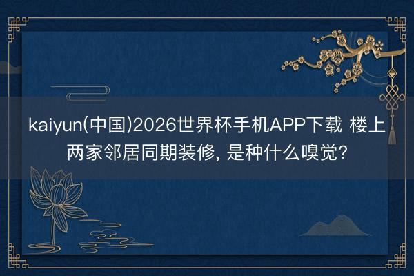 kaiyun(中国)2026世界杯手机APP下载 楼上两家邻居同期装修， 是种什么嗅觉?