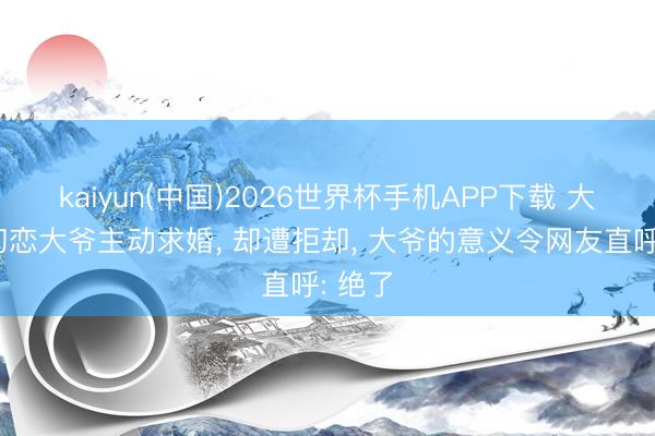 kaiyun(中国)2026世界杯手机APP下载 大妈向初恋大爷主动求婚， 却遭拒却， 大爷的意义令网友直呼: 绝了