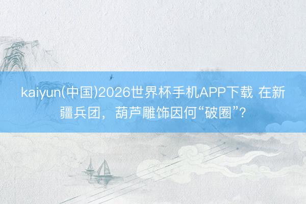 kaiyun(中国)2026世界杯手机APP下载 在新疆兵团，葫芦雕饰因何“破圈”？