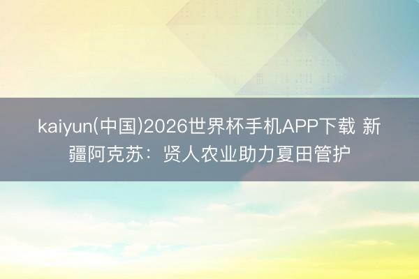 kaiyun(中国)2026世界杯手机APP下载 新疆阿克苏：贤人农业助力夏田管护