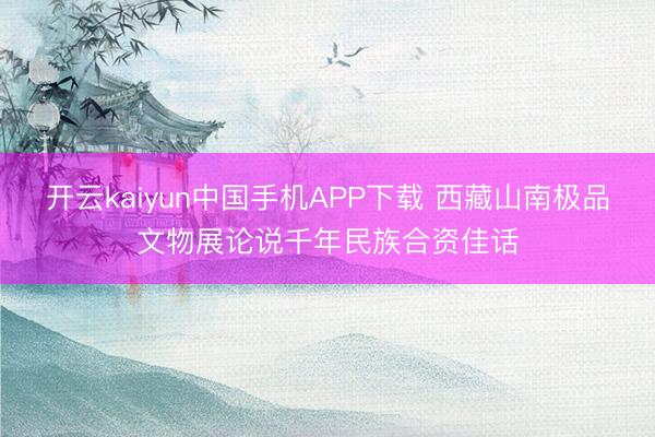 开云kaiyun中国手机APP下载 西藏山南极品文物展论说千年民族合资佳话