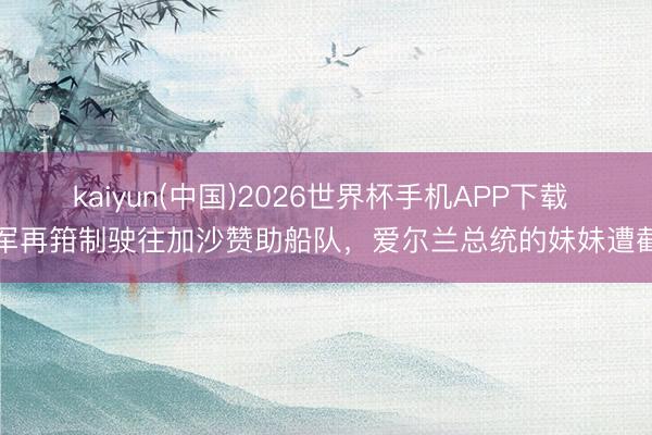 kaiyun(中国)2026世界杯手机APP下载 以军再箝制驶往加沙赞助船队，爱尔兰总统的妹妹遭截留
