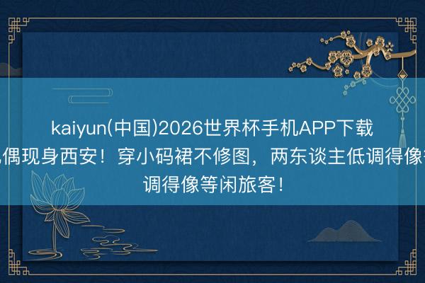kaiyun(中国)2026世界杯手机APP下载 霍想燕配偶现身西安！穿小码裙不修图，两东谈主低调得像等闲旅客！