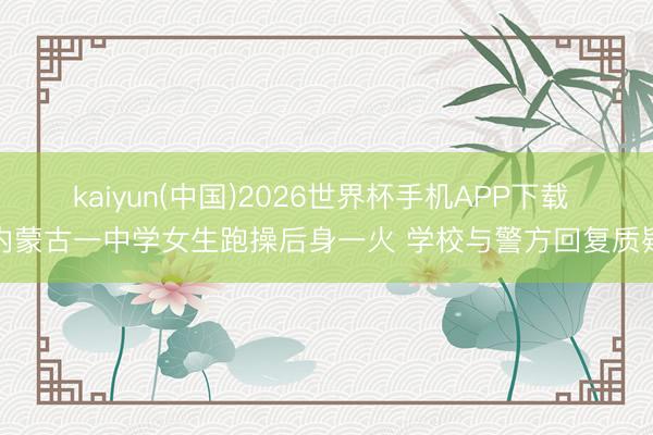 kaiyun(中国)2026世界杯手机APP下载 内蒙古一中学女生跑操后身一火 学校与警方回复质疑