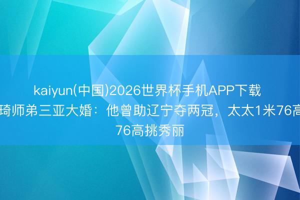 kaiyun(中国)2026世界杯手机APP下载 26岁周琦师弟三亚大婚：他曾助辽宁夺两冠，太太1米76高挑秀丽