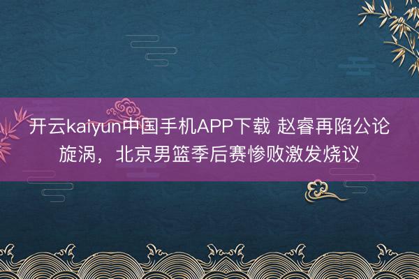 开云kaiyun中国手机APP下载 赵睿再陷公论旋涡，北京男篮季后赛惨败激发烧议