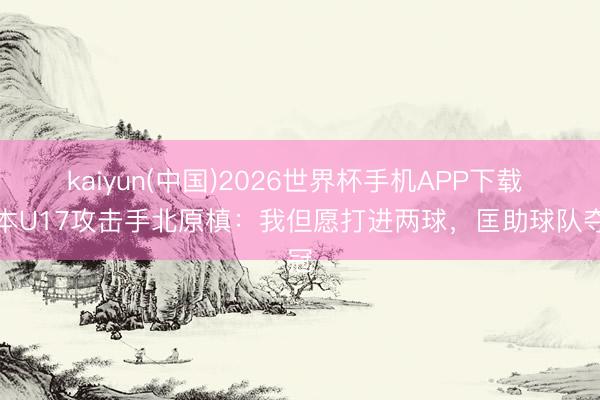 kaiyun(中国)2026世界杯手机APP下载 日本U17攻击手北原槙：我但愿打进两球，匡助球队夺冠