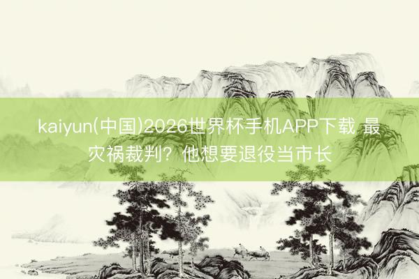 kaiyun(中国)2026世界杯手机APP下载 最灾祸裁判？他想要退役当市长