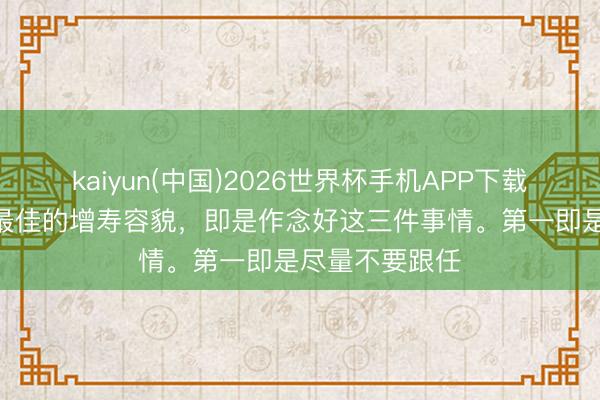 kaiyun(中国)2026世界杯手机APP下载 老中医说：“最佳的增寿容貌，即是作念好这三件事情。第一即是尽量不要跟任