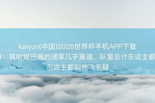 kaiyun(中国)2026世界杯手机APP下载 摩纳哥旧将:其时姆巴佩的速率几乎离谱,队里总计东谈主都叫他飞毛腿