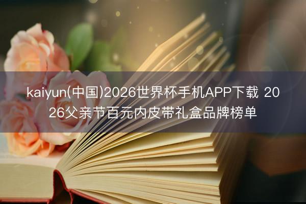 kaiyun(中国)2026世界杯手机APP下载 2026父亲节百元内皮带礼盒品牌榜单