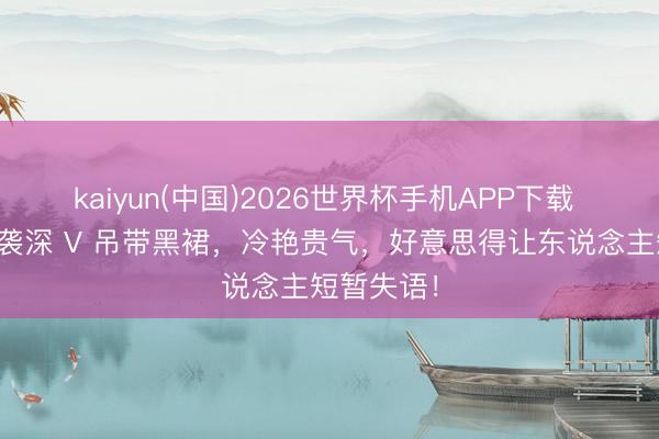 kaiyun(中国)2026世界杯手机APP下载 张婧仪一袭深 V 吊带黑裙，冷艳贵气，好意思得让东说念主短暂失语！