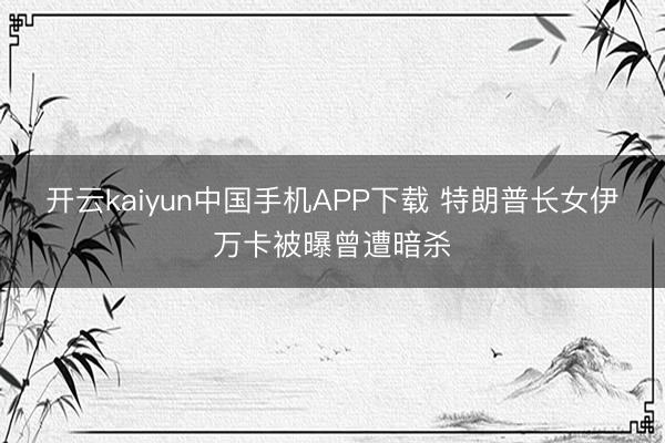 开云kaiyun中国手机APP下载 特朗普长女伊万卡被曝曾遭暗杀