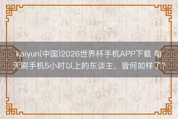 kaiyun(中国)2026世界杯手机APP下载 每天刷手机5小时以上的东谈主，皆何如样了？