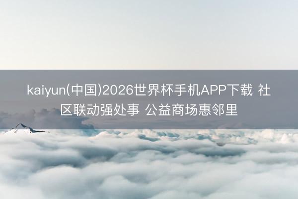 kaiyun(中国)2026世界杯手机APP下载 社区联动强处事 公益商场惠邻里