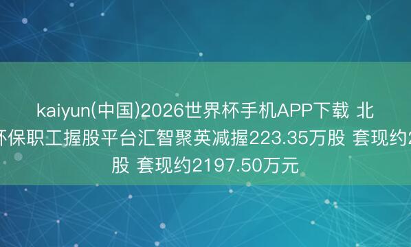 kaiyun(中国)2026世界杯手机APP下载 北京中航泰达环保职工握股平台汇智聚英减握223.35万股 套现约2197.50万元