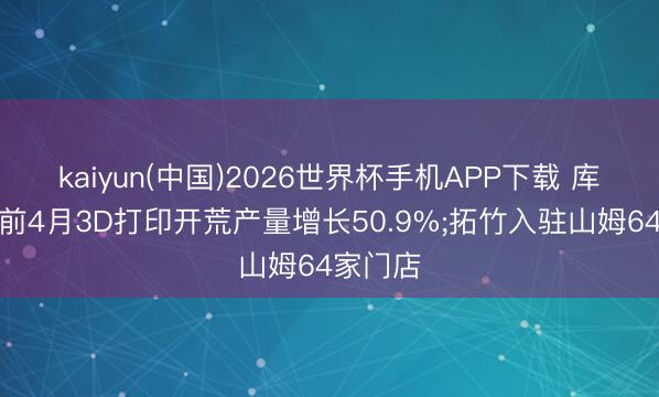 kaiyun(中国)2026世界杯手机APP下载 库周报丨前4月3D打印开荒产量增长50.9%;拓竹入驻山姆64家门店