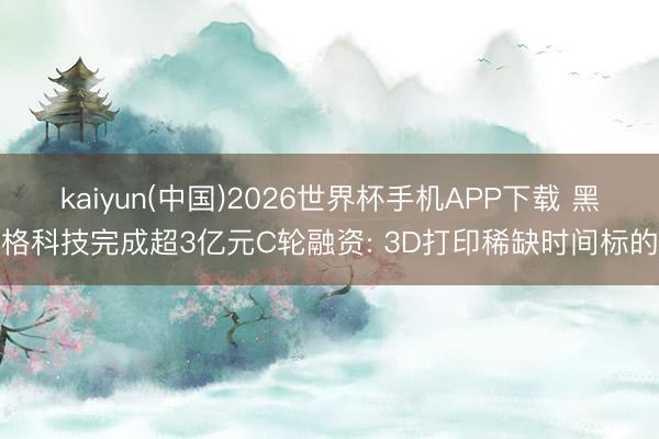 kaiyun(中国)2026世界杯手机APP下载 黑格科技完成超3亿元C轮融资: 3D打印稀缺时间标的