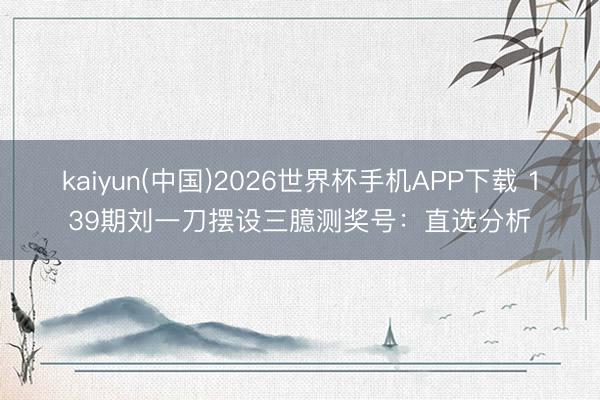kaiyun(中国)2026世界杯手机APP下载 139期刘一刀摆设三臆测奖号:直选分析