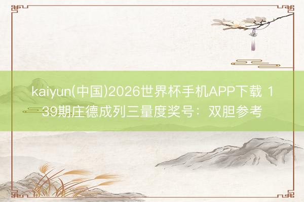 kaiyun(中国)2026世界杯手机APP下载 139期庄德成列三量度奖号：双胆参考