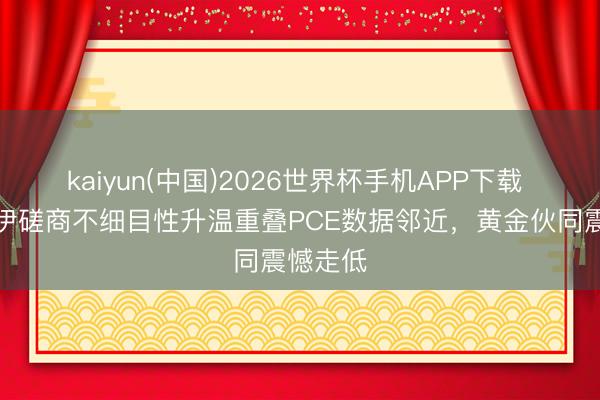 kaiyun(中国)2026世界杯手机APP下载 好意思伊磋商不细目性升温重叠PCE数据邻近，黄金伙同震憾走低