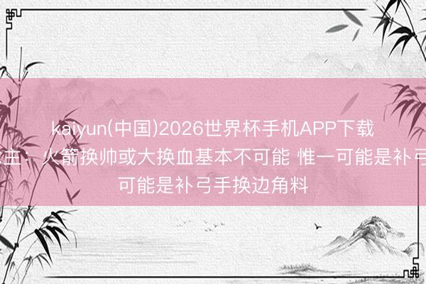 kaiyun(中国)2026世界杯手机APP下载 媒体东说念主：火箭换帅或大换血基本不可能 惟一可能是补弓手换边角料