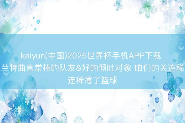 kaiyun(中国)2026世界杯手机APP下载 伊森：杜兰特曲直常棒的队友&好的倾吐对象 咱们的关连稀薄了篮球