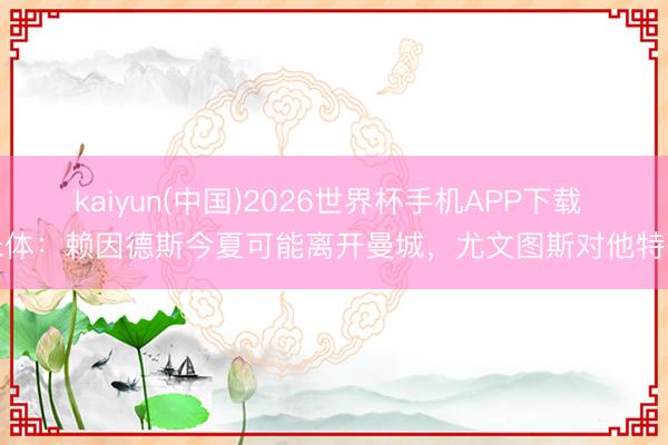 kaiyun(中国)2026世界杯手机APP下载 米体：赖因德斯今夏可能离开曼城，尤文图斯对他特殊