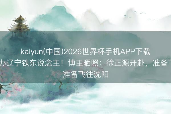 kaiyun(中国)2026世界杯手机APP下载 行将接办辽宁铁东说念主！博主晒照：徐正源开赴，准备飞往沈阳