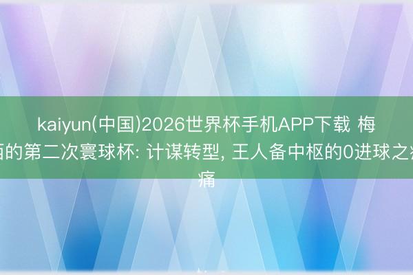 kaiyun(中国)2026世界杯手机APP下载 梅西的第二次寰球杯: 计谋转型， 王人备中枢的0进球之痛