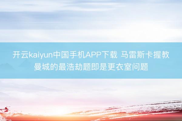 开云kaiyun中国手机APP下载 马雷斯卡握教曼城的最浩劫题即是更衣室问题