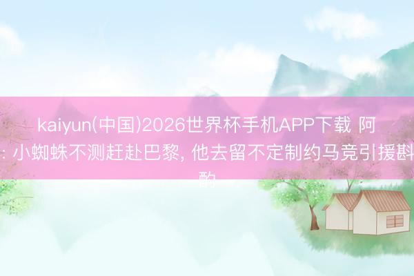 kaiyun(中国)2026世界杯手机APP下载 阿斯: 小蜘蛛不测赶赴巴黎， 他去留不定制约马竞引援斟酌