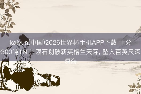 kaiyun(中国)2026世界杯手机APP下载 十分于300吨TNT! 陨石划破新英格兰天际， 坠入百英尺深海